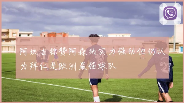 阿坎吉称赞阿森纳实力强劲但仍认为拜仁是欧洲最强球队