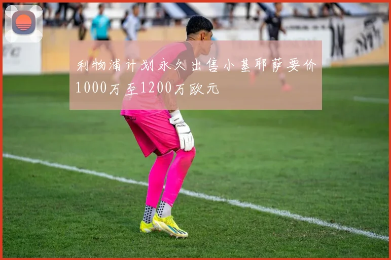 利物浦计划永久出售小基耶萨要价1000万至1200万欧元