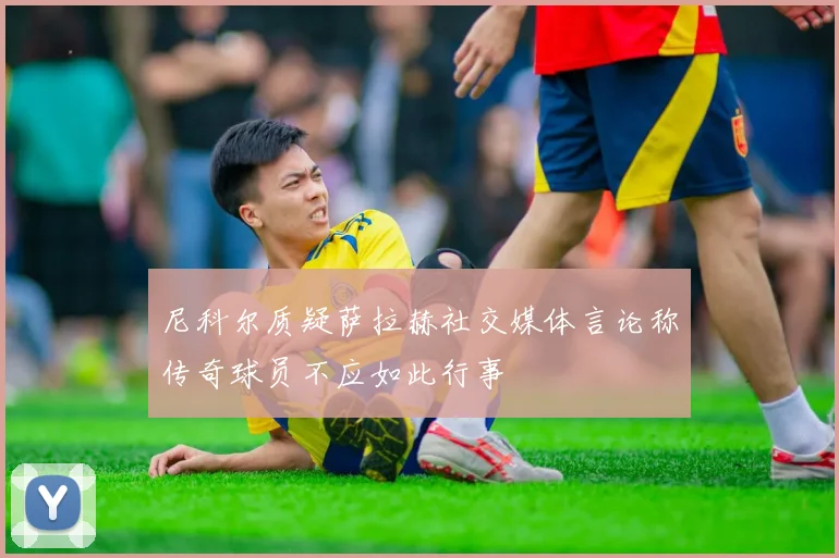 尼科尔质疑萨拉赫社交媒体言论称传奇球员不应如此行事