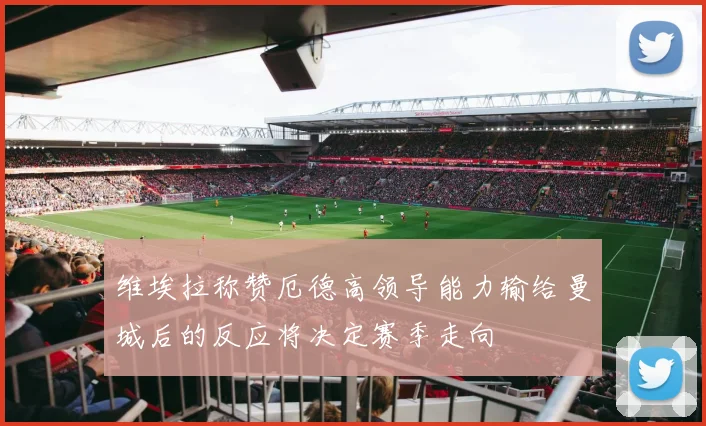 维埃拉称赞厄德高领导能力输给曼城后的反应将决定赛季走向