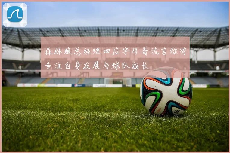 森林狼总经理回应字母哥流言称将专注自身发展与球队成长