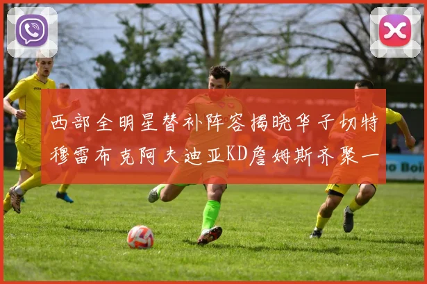 西部全明星替补阵容揭晓华子切特穆雷布克阿夫迪亚KD詹姆斯齐聚一堂
