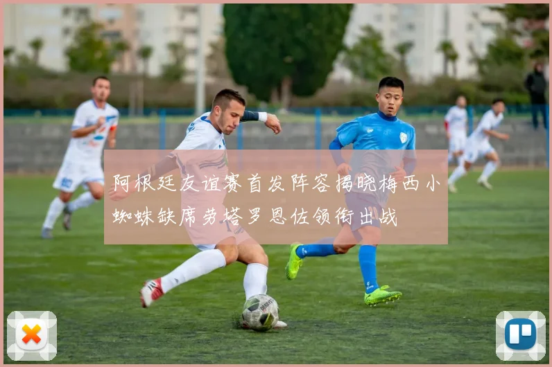 阿根廷友谊赛首发阵容揭晓梅西小蜘蛛缺席劳塔罗恩佐领衔出战