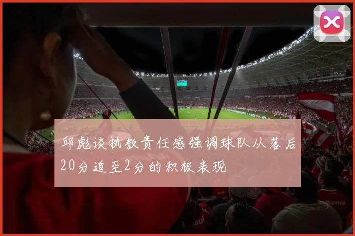 邱彪谈执教责任感强调球队从落后20分追至2分的积极表现