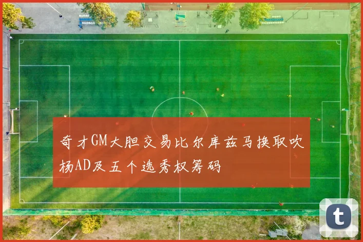 奇才GM大胆交易比尔库兹马换取吹杨AD及五个选秀权筹码