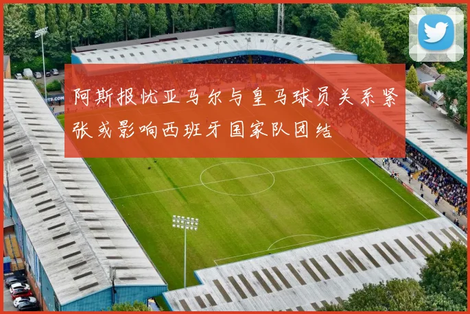 阿斯报忧亚马尔与皇马球员关系紧张或影响西班牙国家队团结