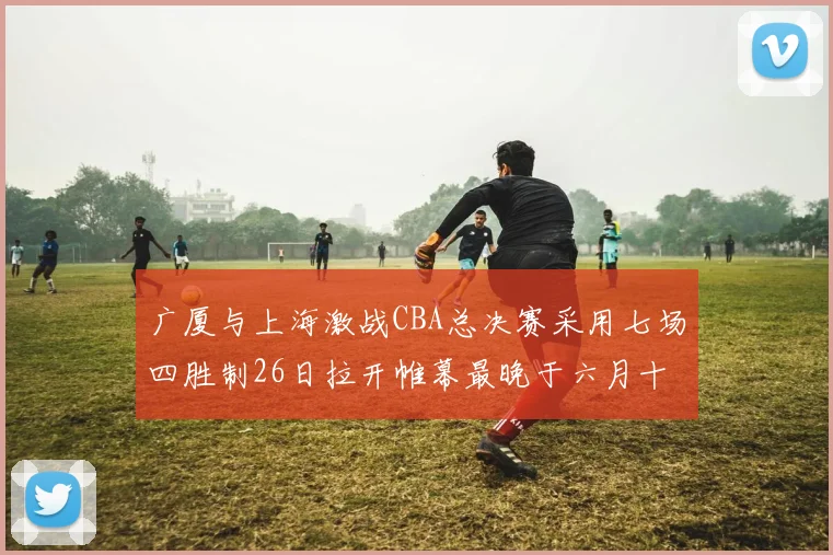 广厦与上海激战CBA总决赛采用七场四胜制26日拉开帷幕最晚于六月十一日落幕