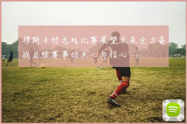 穆斯卡特总结比赛展望未来全力备战后续赛事的决心与信心