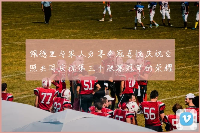 佩德里与家人分享夺冠喜悦庆祝合照共同庆祝第三个联赛冠军的荣耀时刻