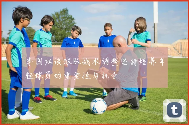 李国旭谈球队战术调整坚持培养年轻球员的重要性与机会