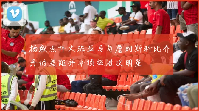 杨毅点评文班亚马与詹姆斯科比乔丹的差距并非顶级进攻明星